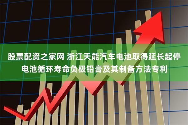股票配资之家网 浙江天能汽车电池取得延长起停电池循环寿命负极铅膏及其制备方法专利