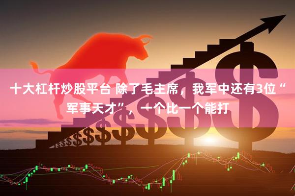 十大杠杆炒股平台 除了毛主席，我军中还有3位“军事天才”，一个比一个能打