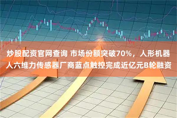 炒股配资官网查询 市场份额突破70%，人形机器人六维力传感器厂商蓝点触控完成近亿元B轮融资