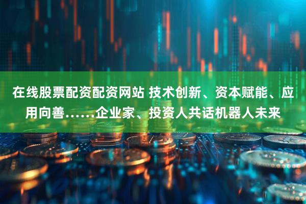 在线股票配资配资网站 技术创新、资本赋能、应用向善……企业家、投资人共话机器人未来
