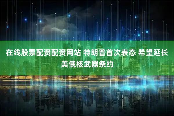 在线股票配资配资网站 特朗普首次表态 希望延长美俄核武器条约