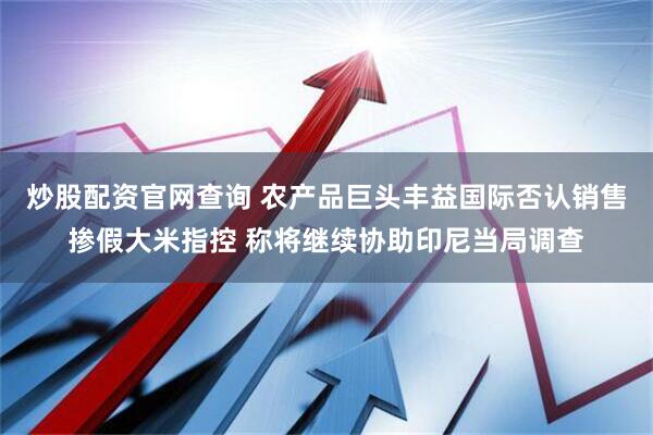 炒股配资官网查询 农产品巨头丰益国际否认销售掺假大米指控 称将继续协助印尼当局调查