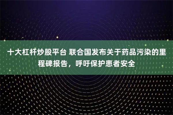 十大杠杆炒股平台 联合国发布关于药品污染的里程碑报告，呼吁保护患者安全