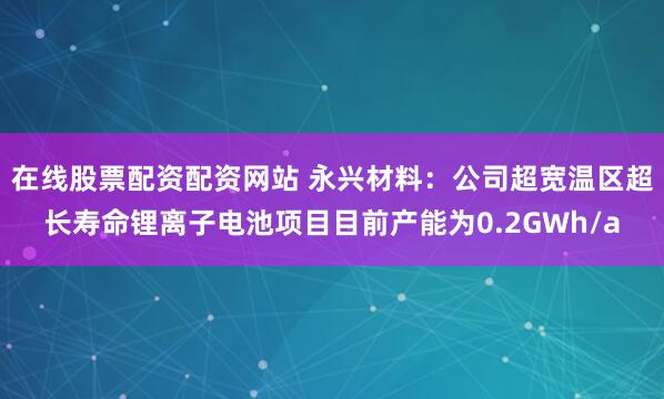 在线股票配资配资网站 永兴材料：公司超宽温区超长寿命锂离子电池项目目前产能为0.2GWh/a