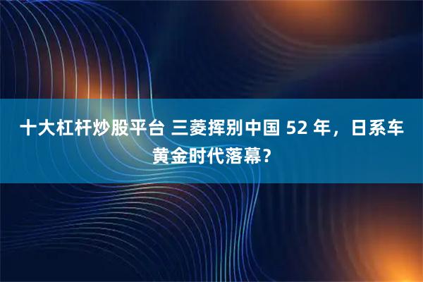 十大杠杆炒股平台 三菱挥别中国 52 年，日系车黄金时代落幕？