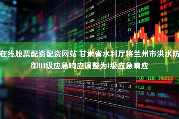 在线股票配资配资网站 甘肃省水利厅将兰州市洪水防御III级应急响应调整为I级应急响应