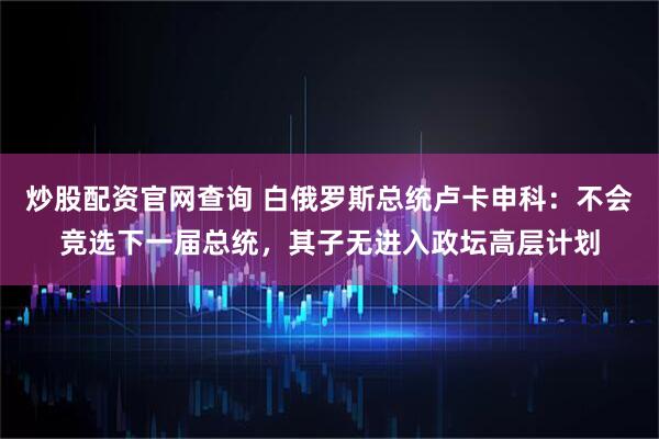 炒股配资官网查询 白俄罗斯总统卢卡申科：不会竞选下一届总统，其子无进入政坛高层计划