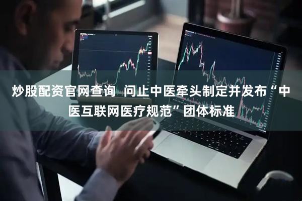 炒股配资官网查询  问止中医牵头制定并发布“中医互联网医疗规范”团体标准