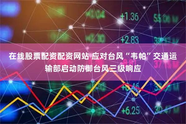 在线股票配资配资网站 应对台风“韦帕”交通运输部启动防御台风三级响应
