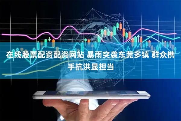 在线股票配资配资网站 暴雨突袭东莞多镇 群众携手抗洪显担当