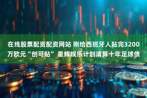 在线股票配资配资网站 刚给西班牙人贴完3200万欧元“创可贴” 星辉娱乐计划清算十年足球债