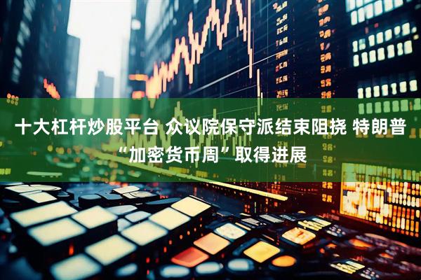 十大杠杆炒股平台 众议院保守派结束阻挠 特朗普“加密货币周”取得进展