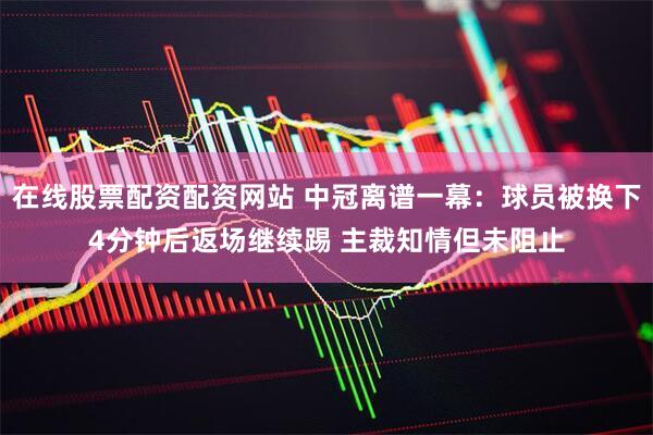 在线股票配资配资网站 中冠离谱一幕：球员被换下4分钟后返场继续踢 主裁知情但未阻止