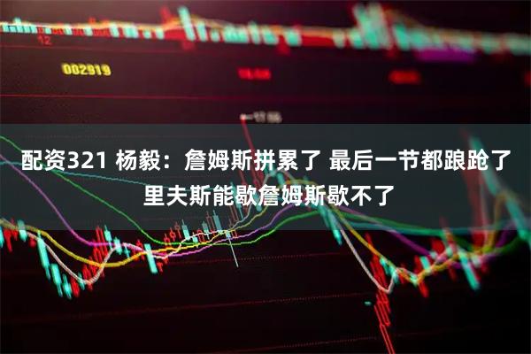 配资321 杨毅：詹姆斯拼累了 最后一节都踉跄了 里夫斯能歇詹姆斯歇不了