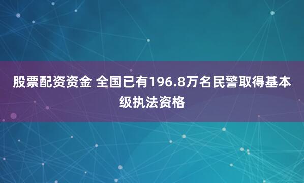 股票配资资金 全国已有196.8万名民警取得基本级执法资格