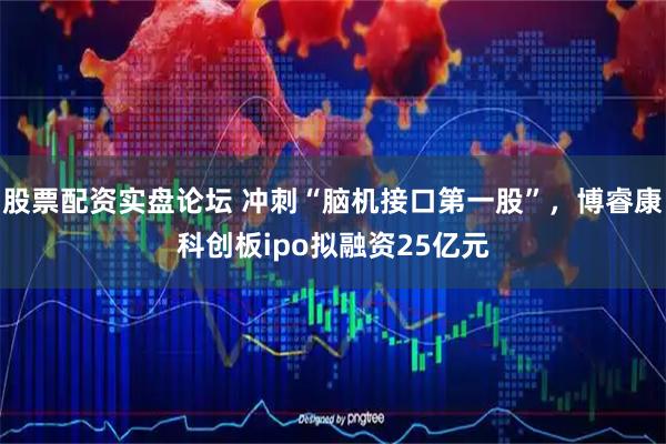 股票配资实盘论坛 冲刺“脑机接口第一股”，博睿康科创板ipo拟融资25亿元