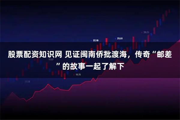 股票配资知识网 见证闽南侨批渡海，传奇“邮差”的故事一起了解下