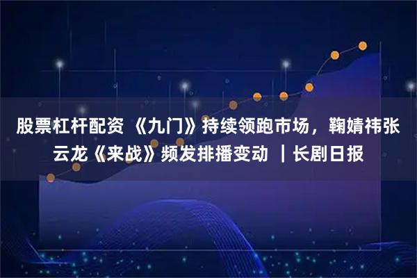 股票杠杆配资 《九门》持续领跑市场，鞠婧祎张云龙《来战》频发排播变动 ｜长剧日报