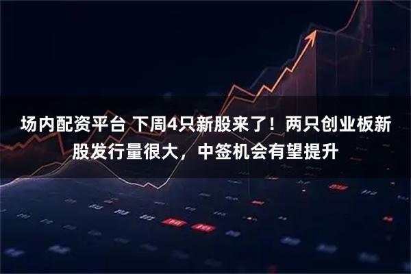 场内配资平台 下周4只新股来了！两只创业板新股发行量很大，中签机会有望提升