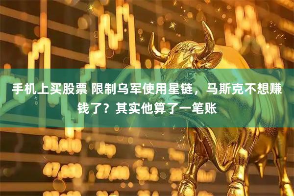 手机上买股票 限制乌军使用星链，马斯克不想赚钱了？其实他算了一笔账