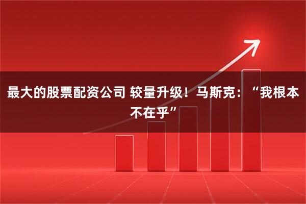 最大的股票配资公司 较量升级！马斯克：“我根本不在乎”