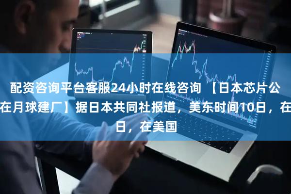配资咨询平台客服24小时在线咨询 【日本芯片公司拟在月球建厂】据日本共同社报道，美东时间10日，在美国