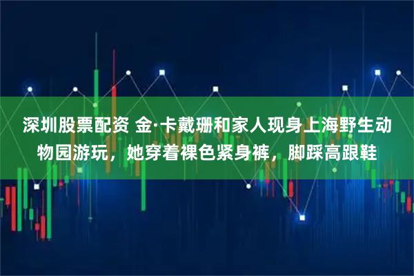 深圳股票配资 金·卡戴珊和家人现身上海野生动物园游玩，她穿着裸色紧身裤，脚踩高跟鞋