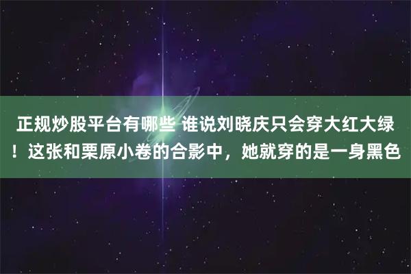 正规炒股平台有哪些 谁说刘晓庆只会穿大红大绿！这张和栗原小卷的合影中，她就穿的是一身黑色